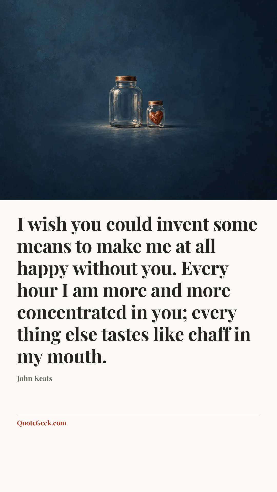 “I wish you could invent some means to make me at all happy without you. Every hour I am more and more concentrated in you; every thing else tastes like chaff in my mouth.” — John Keats. Illustrated QuoteGeek card.