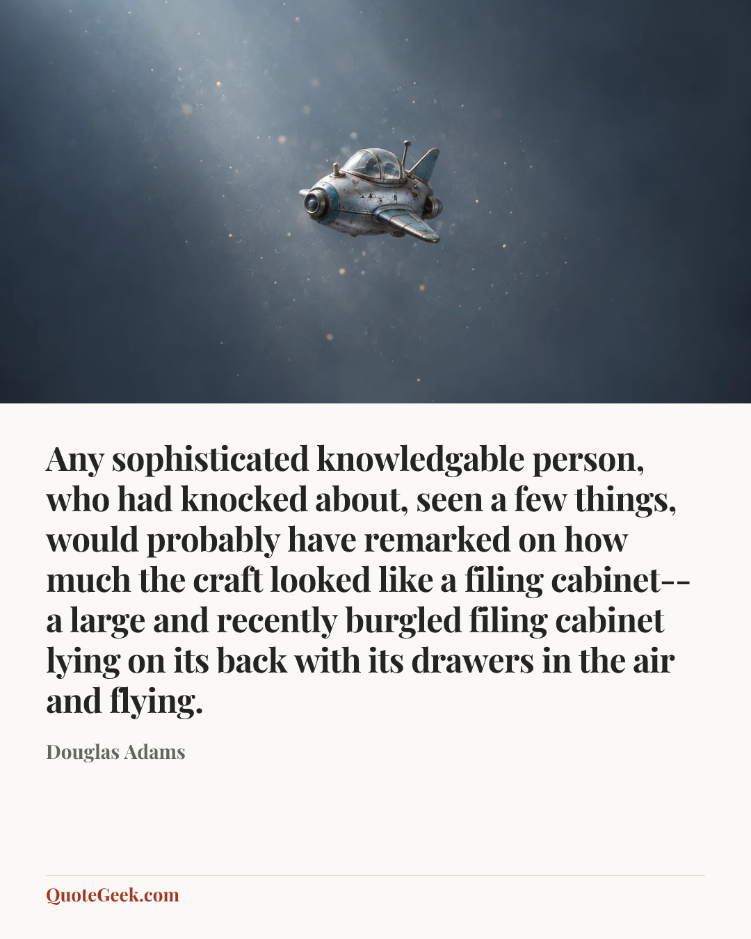 “Any sophisticated knowledgable person, who had knocked about, seen a few things, would probably have remarked on how much the craft looked like a filing cabinet--a large and recently burgled filing cabinet lying on its back with its drawers in the air and flying.” — Douglas Adams. Illustrated QuoteGeek card.