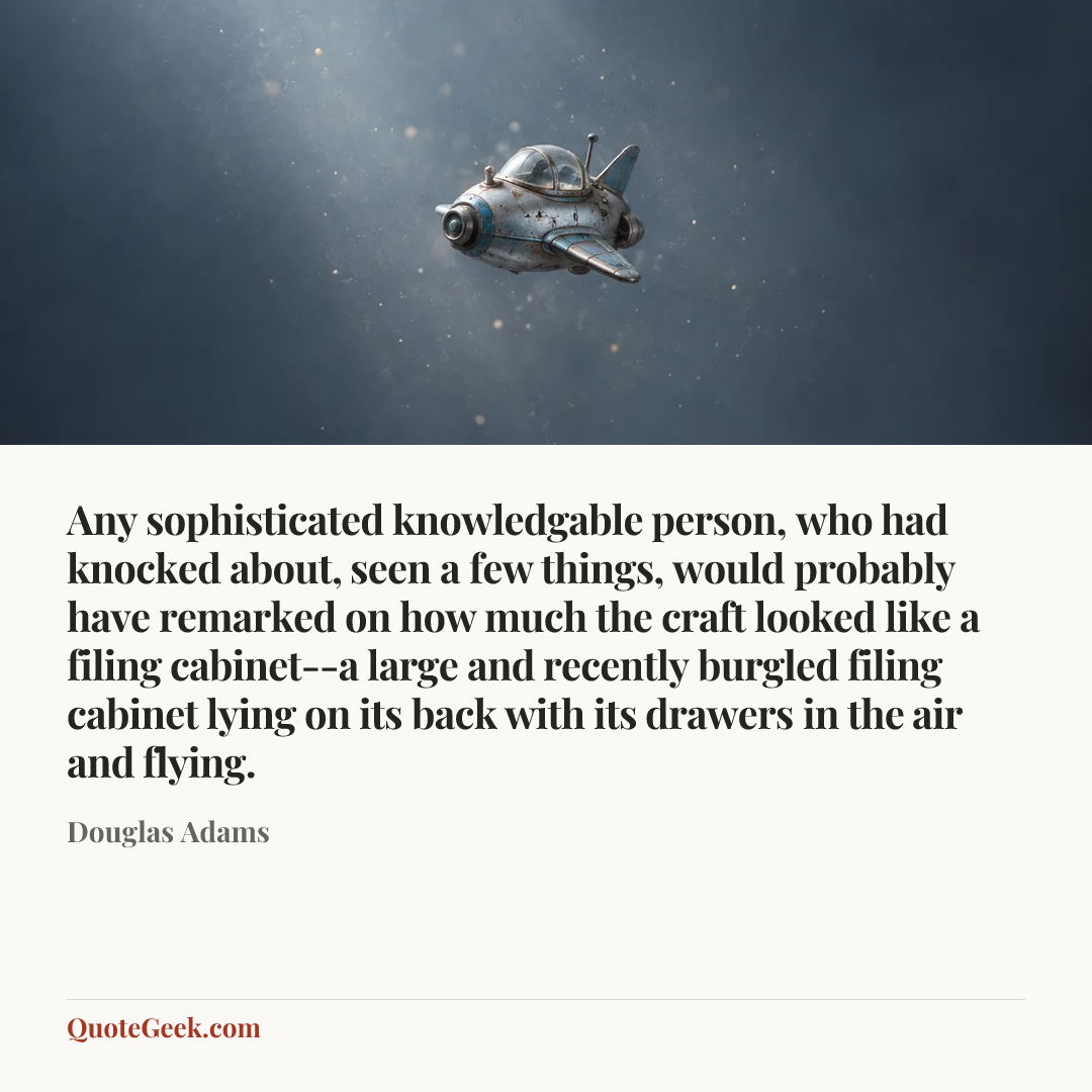 “Any sophisticated knowledgable person, who had knocked about, seen a few things, would probably have remarked on how much the craft looked like a filing cabinet--a large and recently burgled filing cabinet lying on its back with its drawers in the air and flying.” — Douglas Adams. Illustrated QuoteGeek card.