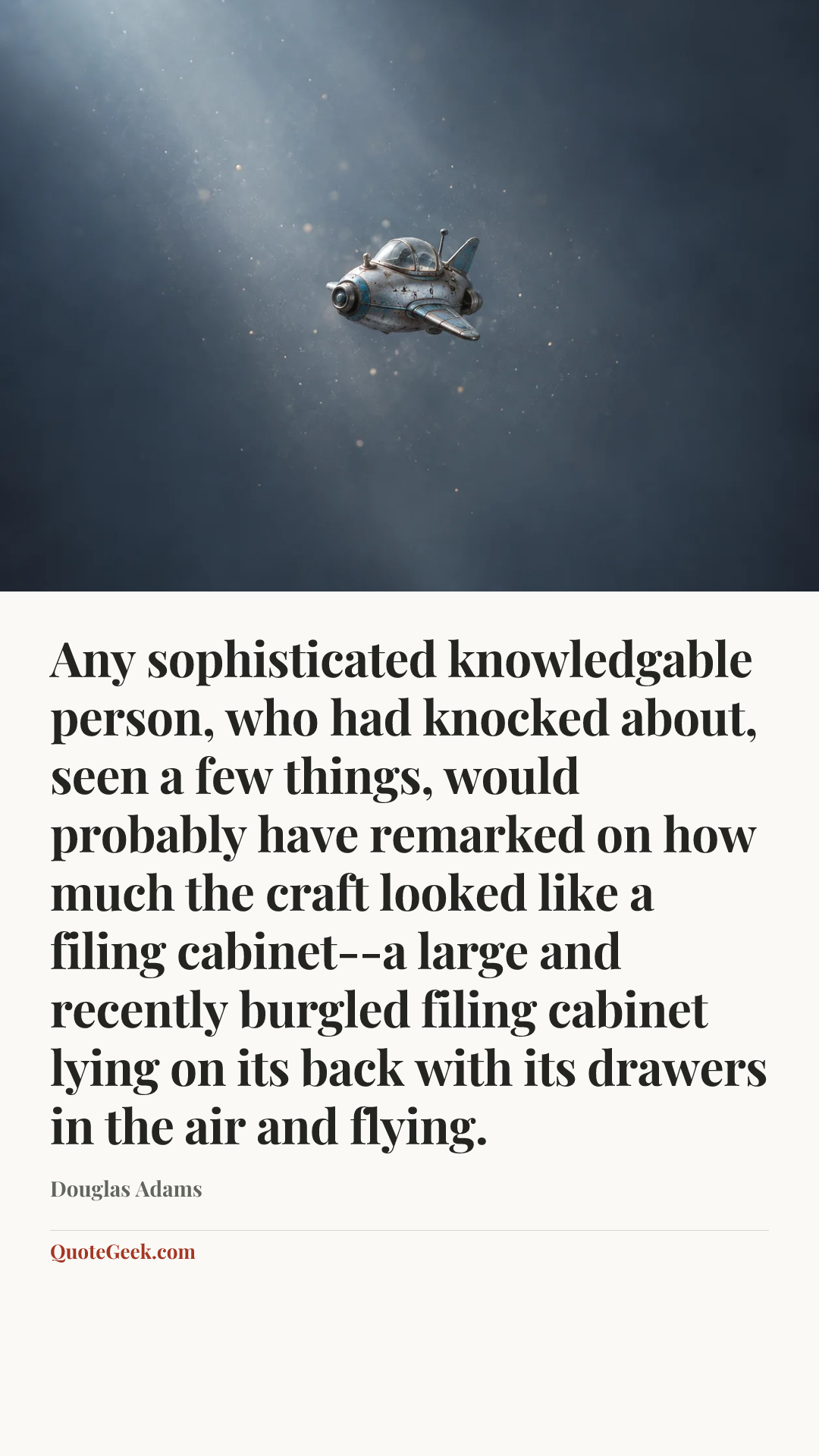 “Any sophisticated knowledgable person, who had knocked about, seen a few things, would probably have remarked on how much the craft looked like a filing cabinet--a large and recently burgled filing cabinet lying on its back with its drawers in the air and flying.” — Douglas Adams. Illustrated QuoteGeek card.