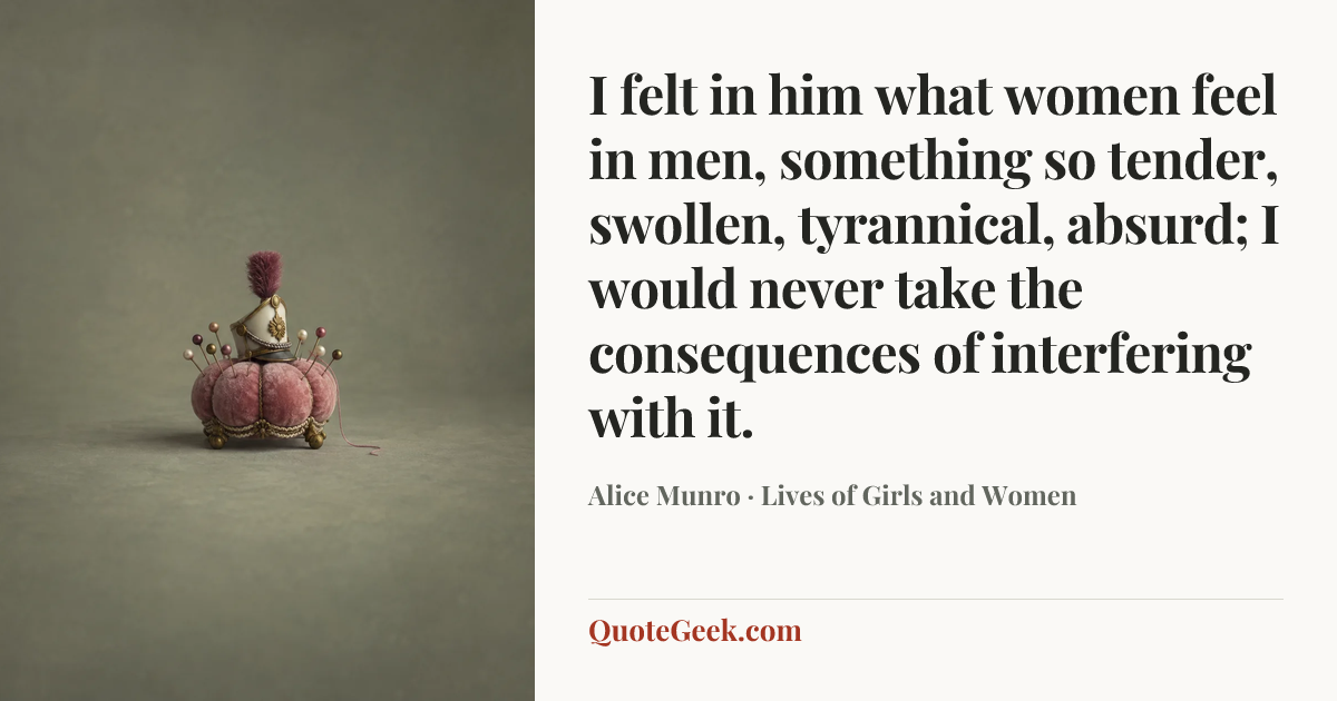 “I felt in him what women feel in men, something so tender, swollen, tyrannical, absurd; I would never take the consequences of interfering with it.” — Alice Munro · Lives of Girls and Women. Illustrated QuoteGeek card.