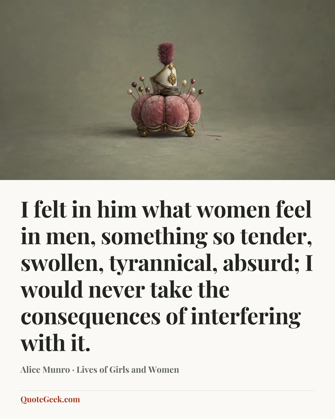 “I felt in him what women feel in men, something so tender, swollen, tyrannical, absurd; I would never take the consequences of interfering with it.” — Alice Munro · Lives of Girls and Women. Illustrated QuoteGeek card.
