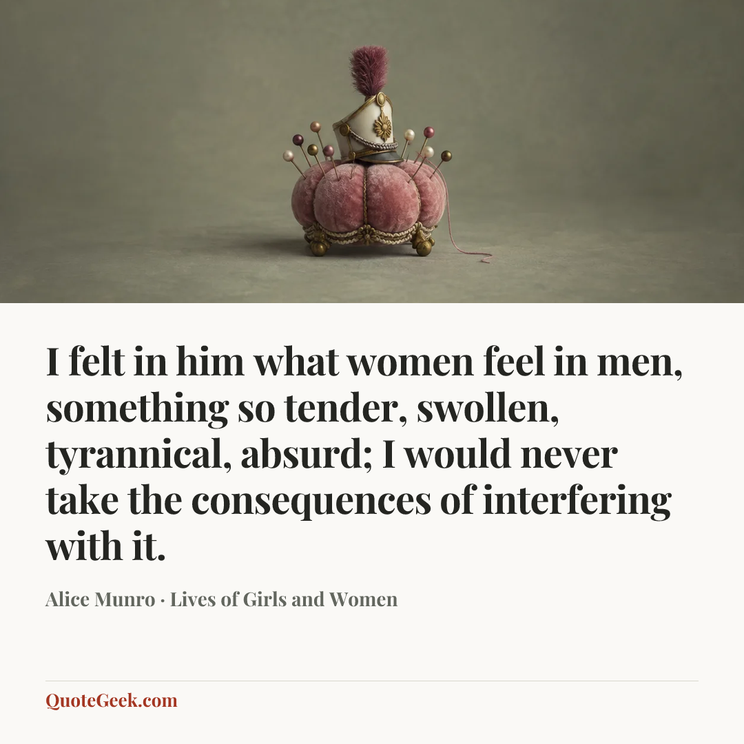 “I felt in him what women feel in men, something so tender, swollen, tyrannical, absurd; I would never take the consequences of interfering with it.” — Alice Munro · Lives of Girls and Women. Illustrated QuoteGeek card.