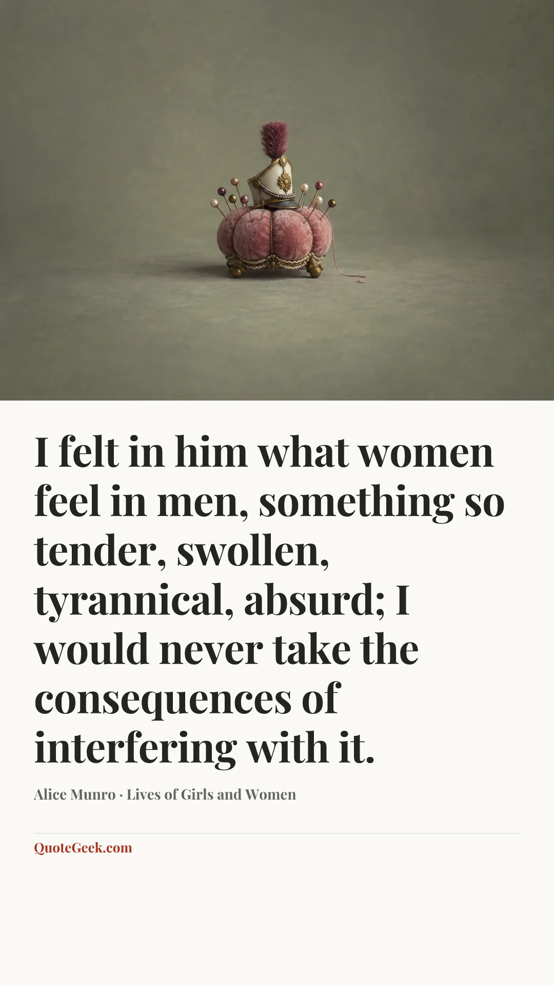 “I felt in him what women feel in men, something so tender, swollen, tyrannical, absurd; I would never take the consequences of interfering with it.” — Alice Munro · Lives of Girls and Women. Illustrated QuoteGeek card.