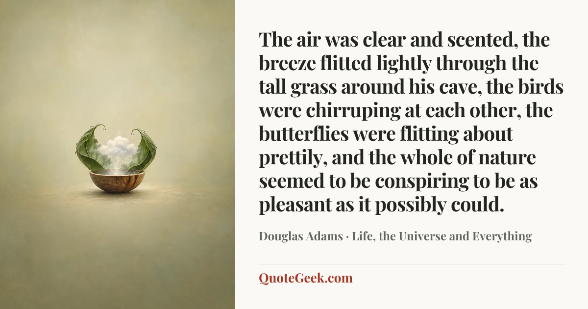 “The air was clear and scented, the breeze flitted lightly through the tall grass around his cave, the birds were chirruping at each other, the butterflies were flitting about prettily, and the whole of nature seemed to be conspiring to be as pleasant as it possibly could.” — Douglas Adams · Life, the Universe and Everything. Illustrated QuoteGeek card.