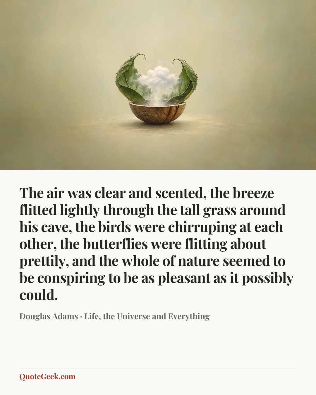 “The air was clear and scented, the breeze flitted lightly through the tall grass around his cave, the birds were chirruping at each other, the butterflies were flitting about prettily, and the whole of nature seemed to be conspiring to be as pleasant as it possibly could.” — Douglas Adams · Life, the Universe and Everything. Illustrated QuoteGeek card.