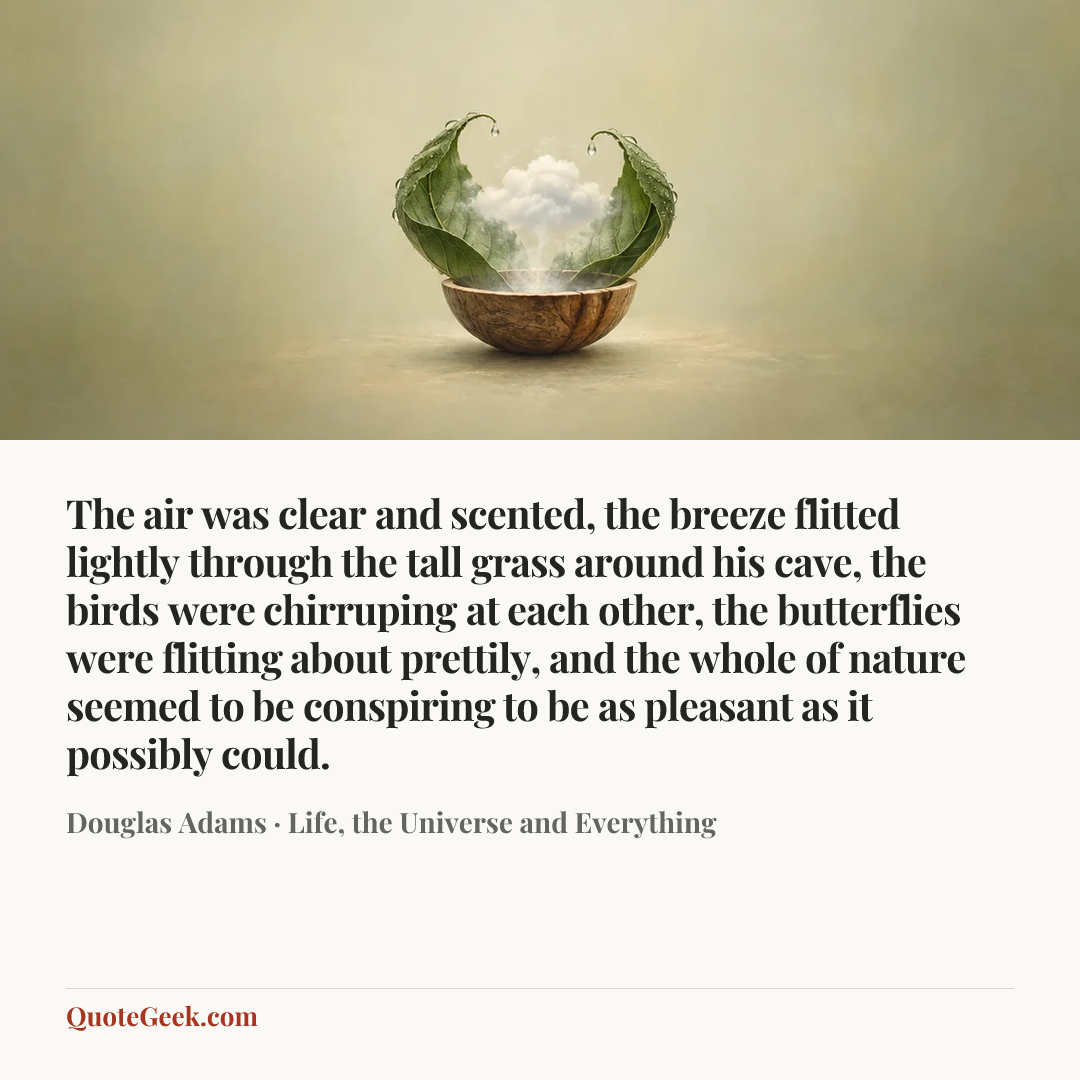 “The air was clear and scented, the breeze flitted lightly through the tall grass around his cave, the birds were chirruping at each other, the butterflies were flitting about prettily, and the whole of nature seemed to be conspiring to be as pleasant as it possibly could.” — Douglas Adams · Life, the Universe and Everything. Illustrated QuoteGeek card.