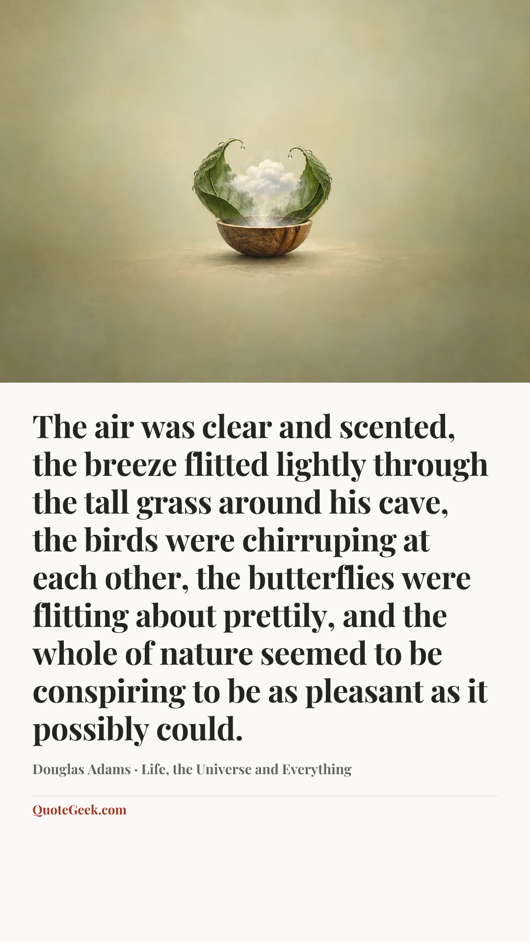 “The air was clear and scented, the breeze flitted lightly through the tall grass around his cave, the birds were chirruping at each other, the butterflies were flitting about prettily, and the whole of nature seemed to be conspiring to be as pleasant as it possibly could.” — Douglas Adams · Life, the Universe and Everything. Illustrated QuoteGeek card.