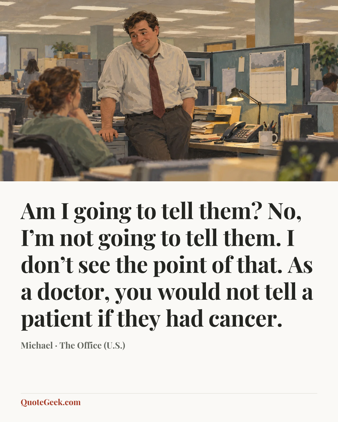 “Am I going to tell them? No, I’m not going to tell them. I don’t see the point of that. As a doctor, you would not tell a patient if they had cancer.” — Michael · The Office (U.S.). Illustrated QuoteGeek card.