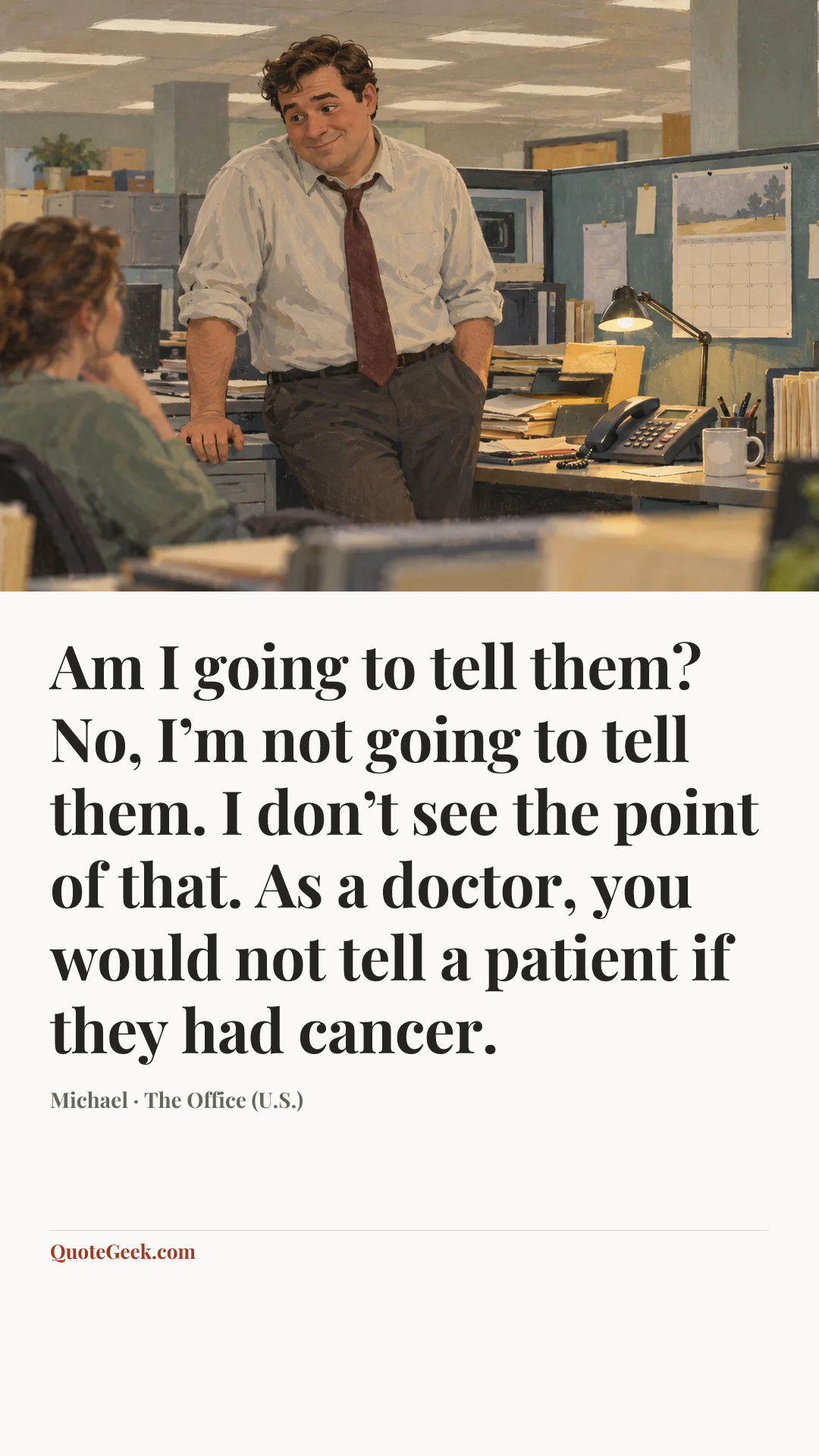 “Am I going to tell them? No, I’m not going to tell them. I don’t see the point of that. As a doctor, you would not tell a patient if they had cancer.” — Michael · The Office (U.S.). Illustrated QuoteGeek card.