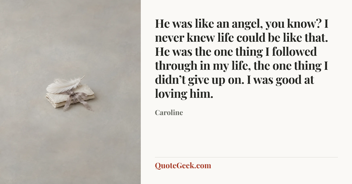 “He was like an angel, you know? I never knew life could be like that. He was the one thing I followed through in my life, the one thing I didn’t give up on. I was good at loving him.” — Caroline. Illustrated QuoteGeek card.