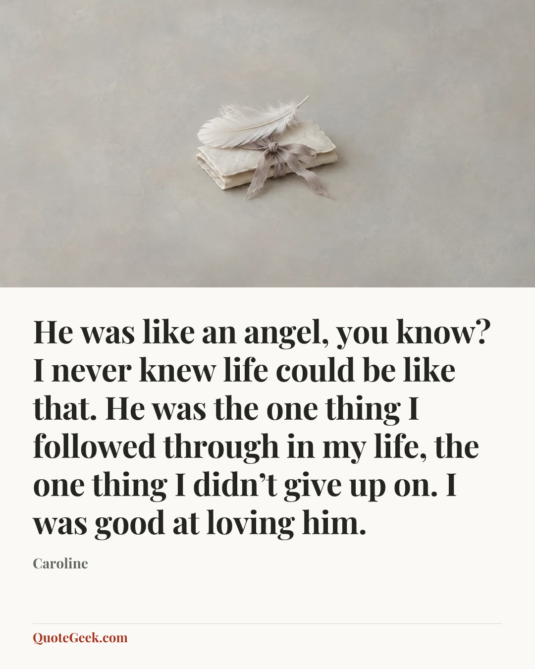“He was like an angel, you know? I never knew life could be like that. He was the one thing I followed through in my life, the one thing I didn’t give up on. I was good at loving him.” — Caroline. Illustrated QuoteGeek card.