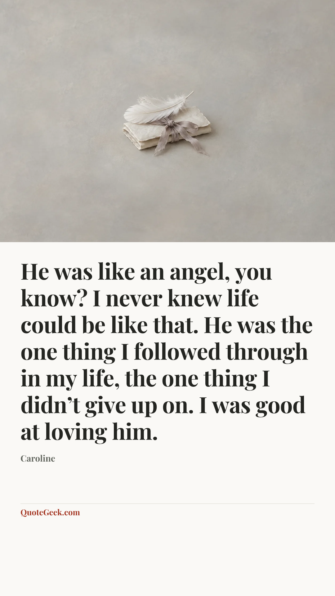 “He was like an angel, you know? I never knew life could be like that. He was the one thing I followed through in my life, the one thing I didn’t give up on. I was good at loving him.” — Caroline. Illustrated QuoteGeek card.