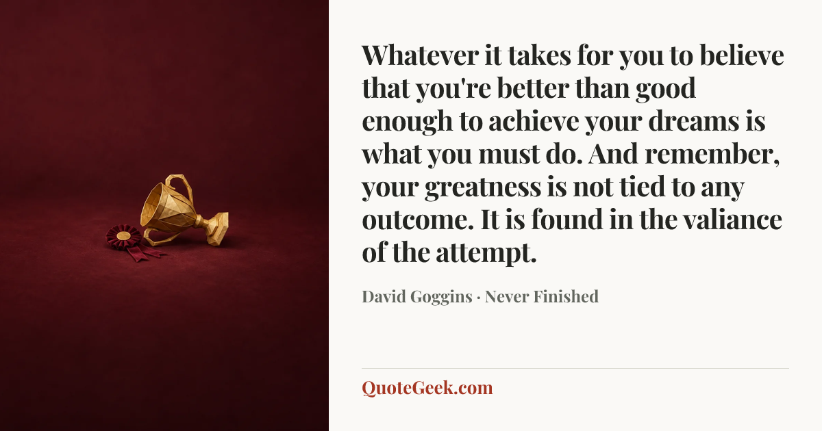 “Whatever it takes for you to believe that you're better than good enough to achieve your dreams is what you must do. And remember, your greatness is not tied to any outcome. It is found in the valiance of the attempt.” — David Goggins · Never Finished. Illustrated QuoteGeek card.
