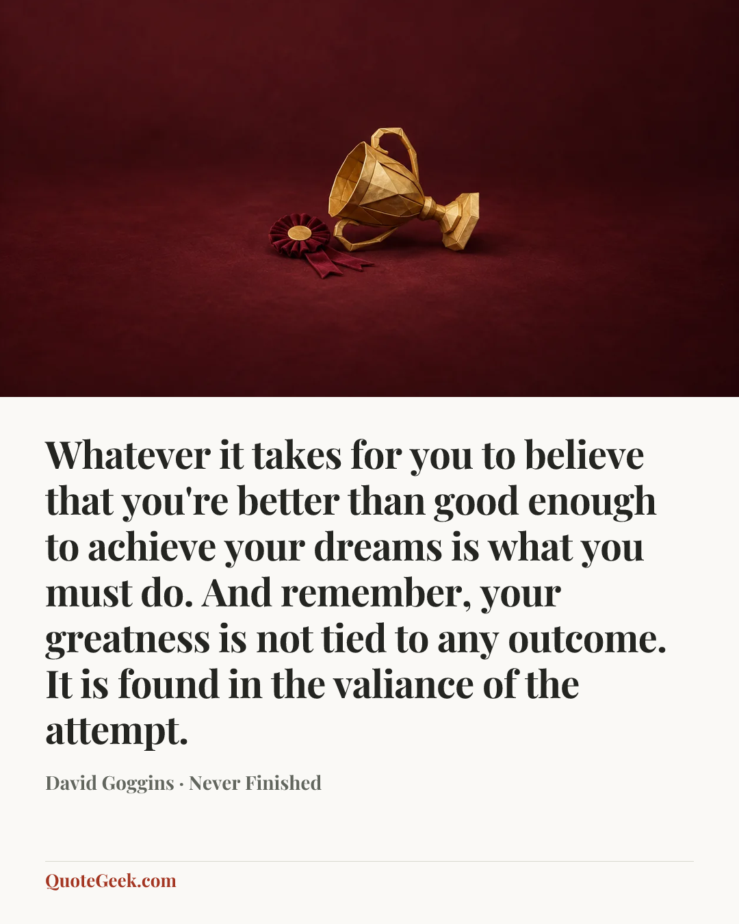“Whatever it takes for you to believe that you're better than good enough to achieve your dreams is what you must do. And remember, your greatness is not tied to any outcome. It is found in the valiance of the attempt.” — David Goggins · Never Finished. Illustrated QuoteGeek card.