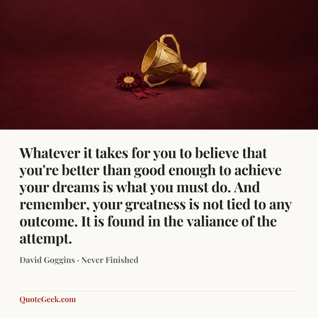“Whatever it takes for you to believe that you're better than good enough to achieve your dreams is what you must do. And remember, your greatness is not tied to any outcome. It is found in the valiance of the attempt.” — David Goggins · Never Finished. Illustrated QuoteGeek card.
