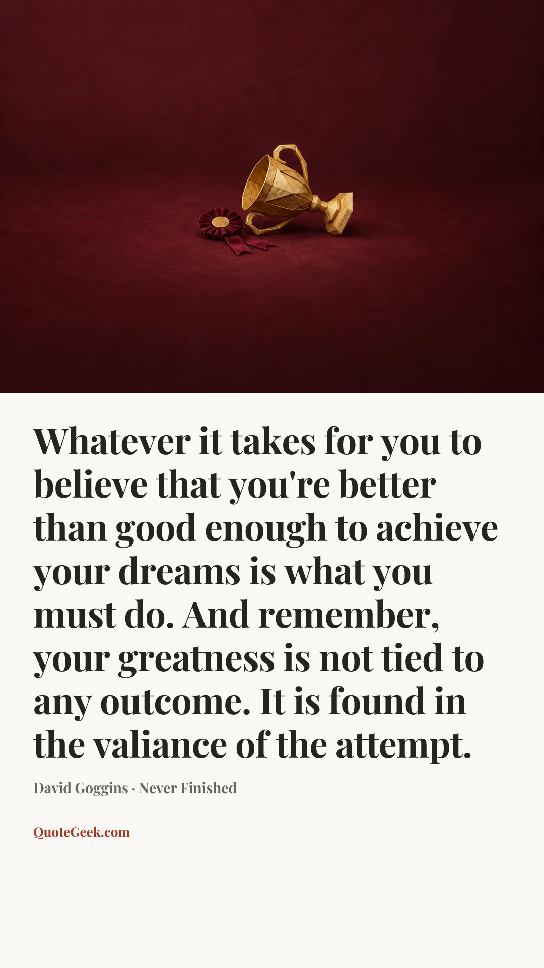 “Whatever it takes for you to believe that you're better than good enough to achieve your dreams is what you must do. And remember, your greatness is not tied to any outcome. It is found in the valiance of the attempt.” — David Goggins · Never Finished. Illustrated QuoteGeek card.