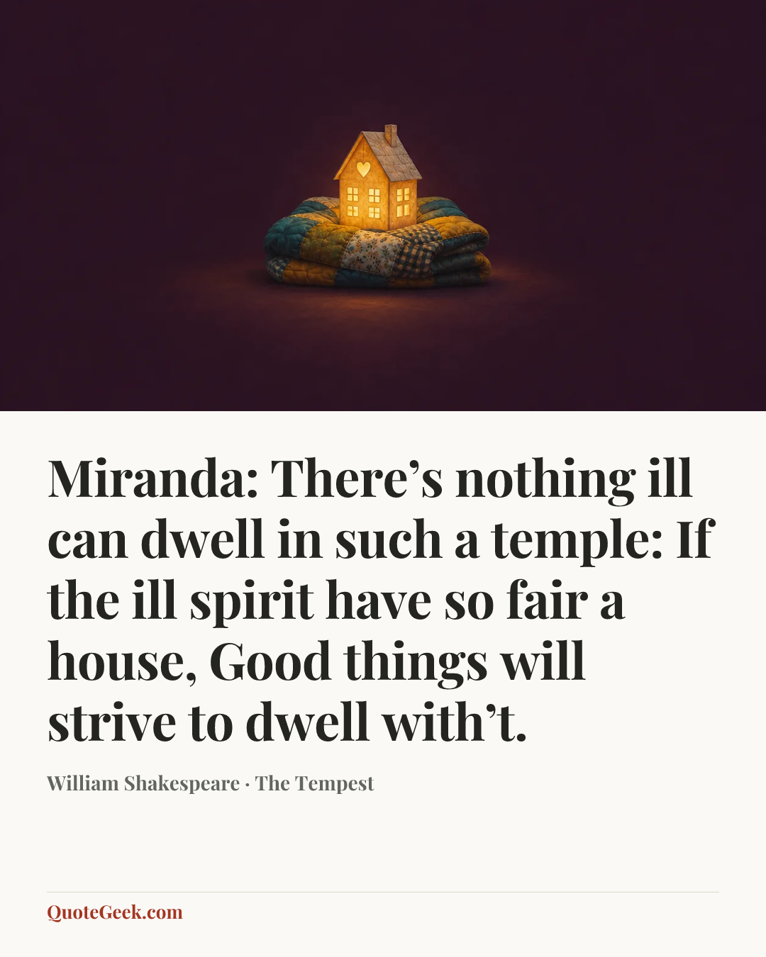 “Miranda:
There’s nothing ill can dwell in such a temple:
If the ill spirit have so fair a house,
Good things will strive to dwell with’t.” — William Shakespeare · The Tempest. Illustrated QuoteGeek card.