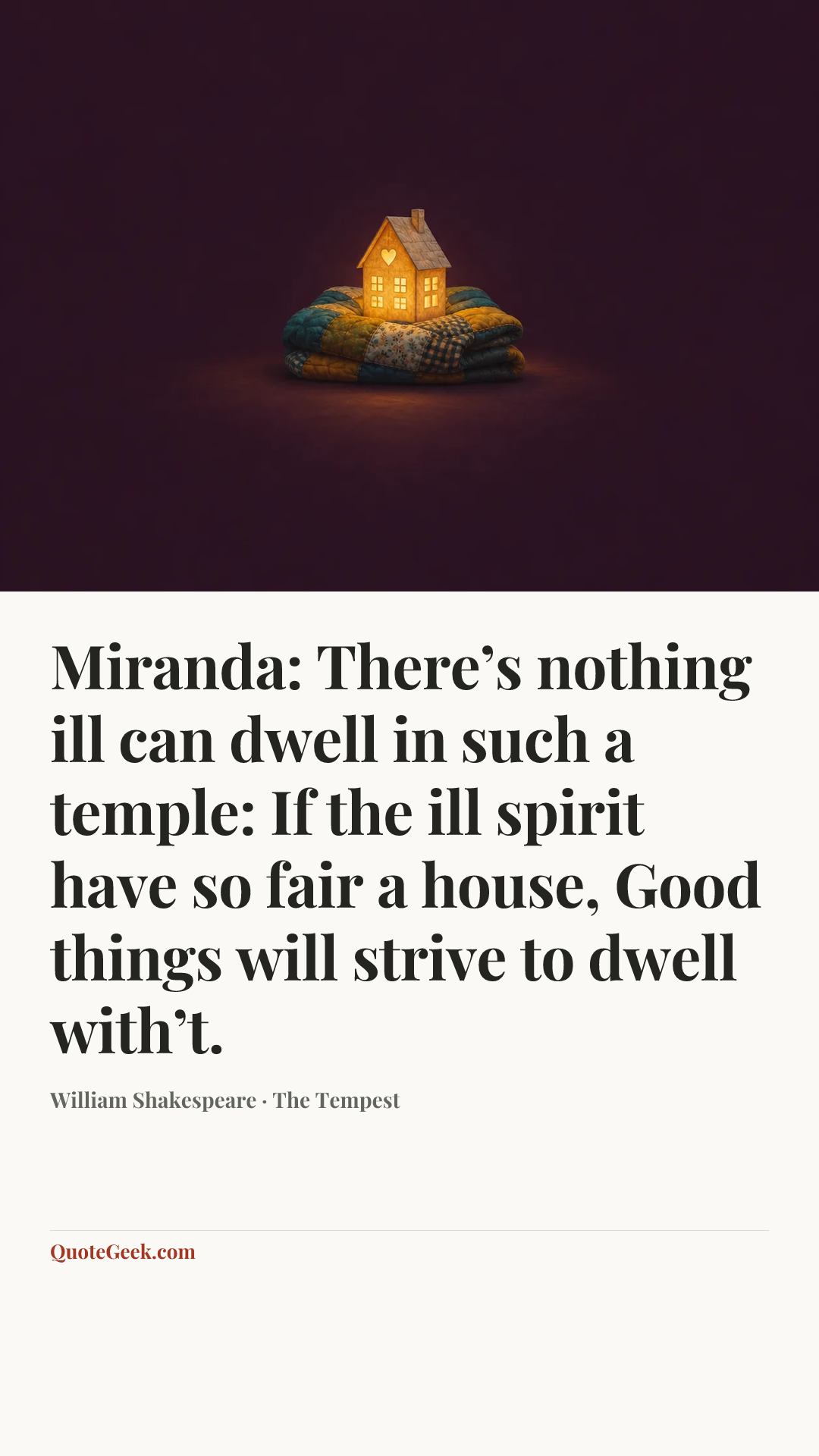 “Miranda:
There’s nothing ill can dwell in such a temple:
If the ill spirit have so fair a house,
Good things will strive to dwell with’t.” — William Shakespeare · The Tempest. Illustrated QuoteGeek card.