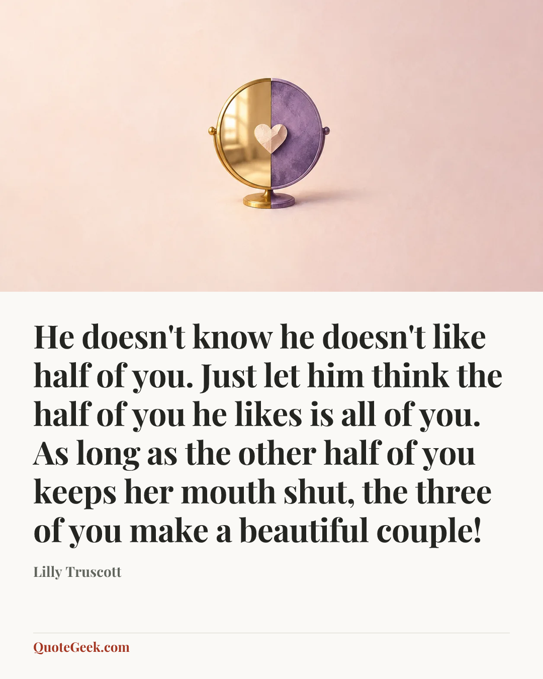 “He doesn't know he doesn't like half of you. Just let him think the half of you he likes is all of you. As long as the other half of you keeps her mouth shut, the three of you make a beautiful couple!” — Lilly Truscott. Illustrated QuoteGeek card.