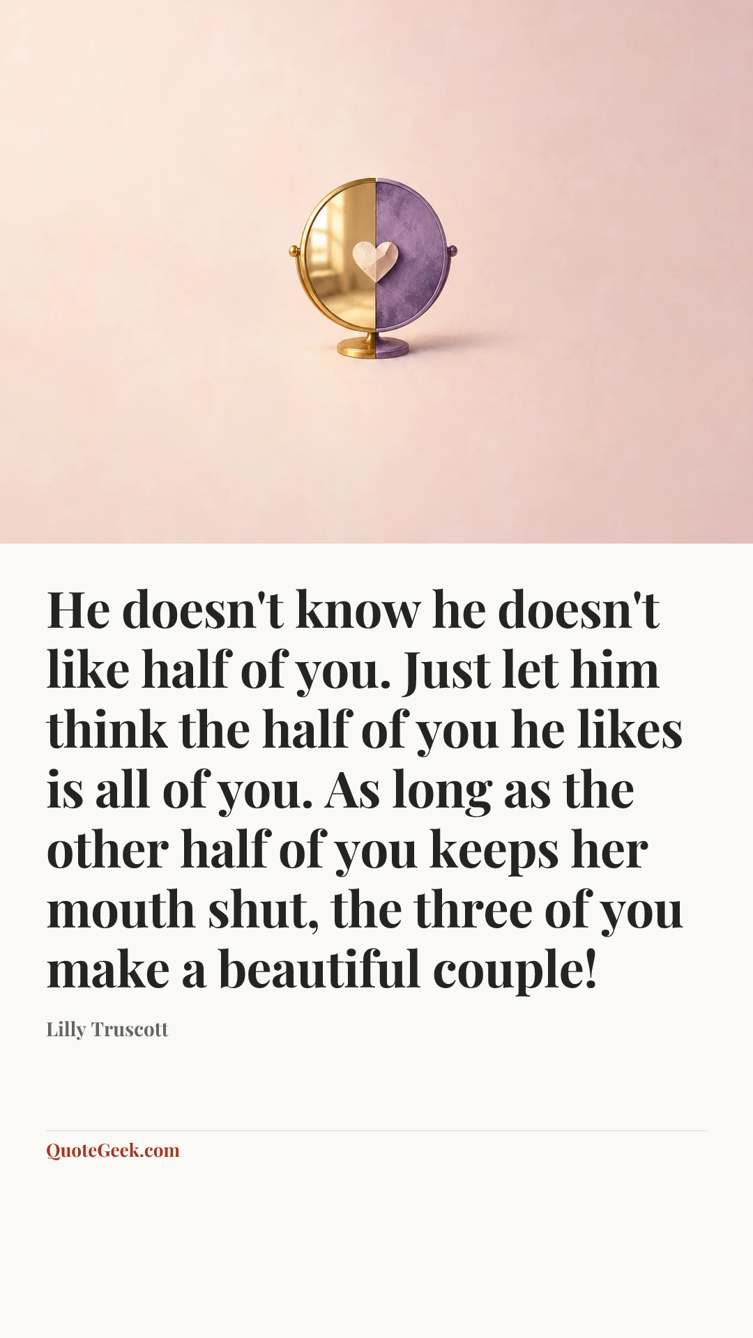 “He doesn't know he doesn't like half of you. Just let him think the half of you he likes is all of you. As long as the other half of you keeps her mouth shut, the three of you make a beautiful couple!” — Lilly Truscott. Illustrated QuoteGeek card.