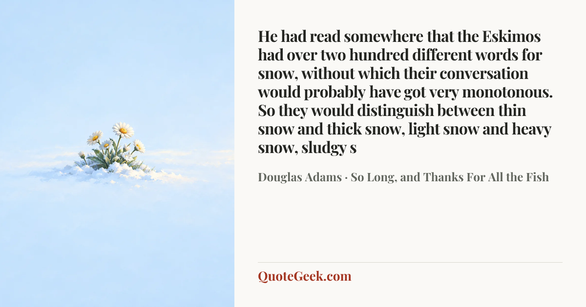 “He had read somewhere that the Eskimos had over two hundred different words for snow, without which their conversation would probably have got very monotonous. So they would distinguish between thin snow and thick snow, light snow and heavy snow, sludgy s” — Douglas Adams · So Long, and Thanks For All the Fish. Illustrated QuoteGeek card.