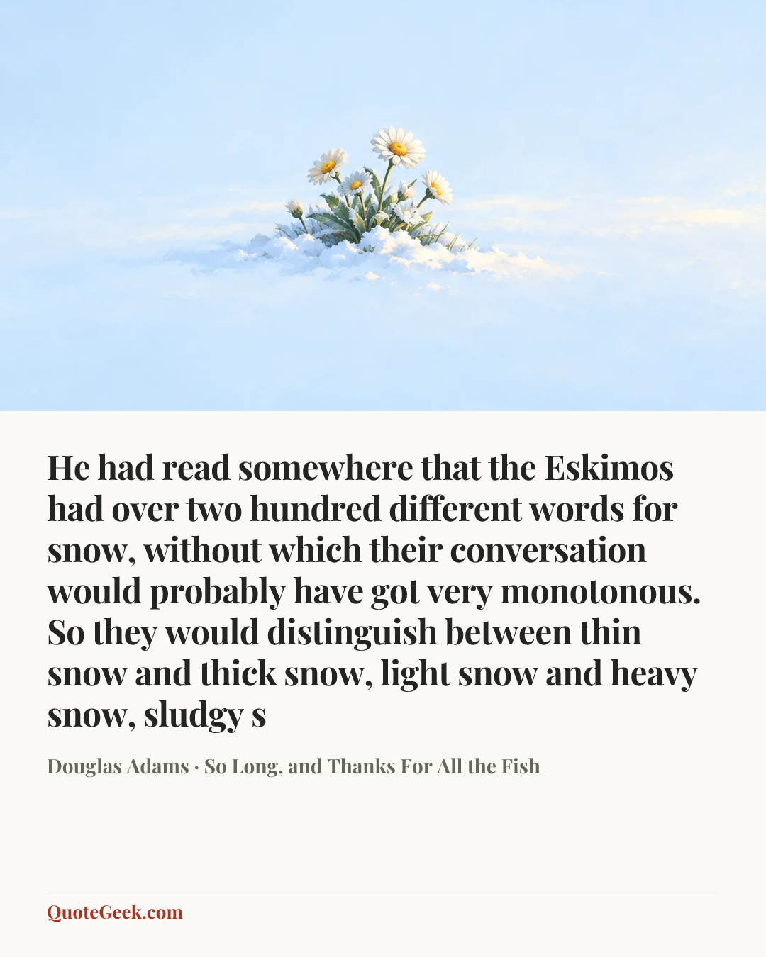 “He had read somewhere that the Eskimos had over two hundred different words for snow, without which their conversation would probably have got very monotonous. So they would distinguish between thin snow and thick snow, light snow and heavy snow, sludgy s” — Douglas Adams · So Long, and Thanks For All the Fish. Illustrated QuoteGeek card.