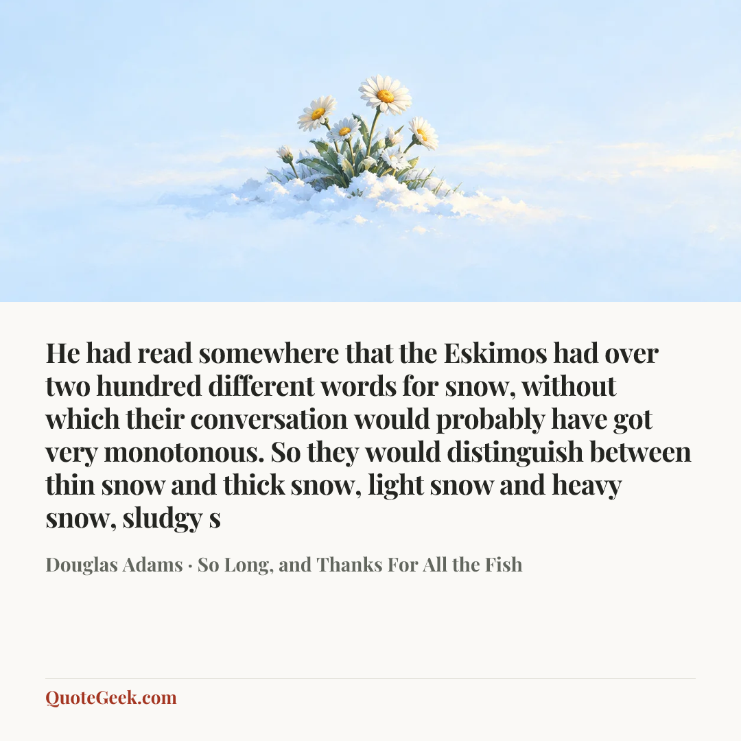 “He had read somewhere that the Eskimos had over two hundred different words for snow, without which their conversation would probably have got very monotonous. So they would distinguish between thin snow and thick snow, light snow and heavy snow, sludgy s” — Douglas Adams · So Long, and Thanks For All the Fish. Illustrated QuoteGeek card.
