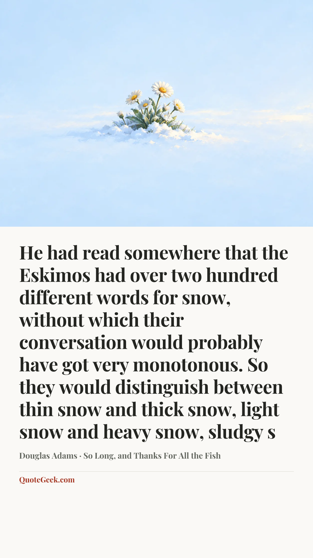 “He had read somewhere that the Eskimos had over two hundred different words for snow, without which their conversation would probably have got very monotonous. So they would distinguish between thin snow and thick snow, light snow and heavy snow, sludgy s” — Douglas Adams · So Long, and Thanks For All the Fish. Illustrated QuoteGeek card.