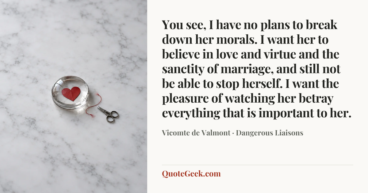 “You see, I have no plans to break down her morals. I want her to believe in love and virtue and the sanctity of marriage, and still not be able to stop herself. I want the pleasure of watching her betray everything that is important to her.” — Vicomte de Valmont · Dangerous Liaisons. Illustrated QuoteGeek card.