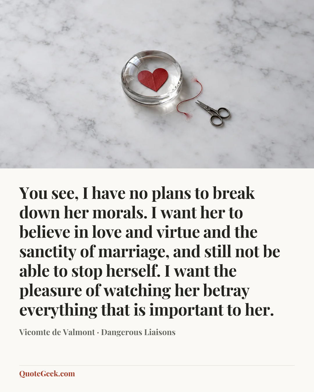 “You see, I have no plans to break down her morals. I want her to believe in love and virtue and the sanctity of marriage, and still not be able to stop herself. I want the pleasure of watching her betray everything that is important to her.” — Vicomte de Valmont · Dangerous Liaisons. Illustrated QuoteGeek card.