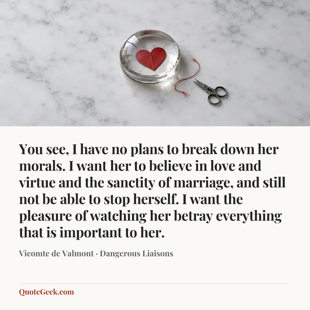 “You see, I have no plans to break down her morals. I want her to believe in love and virtue and the sanctity of marriage, and still not be able to stop herself. I want the pleasure of watching her betray everything that is important to her.” — Vicomte de Valmont · Dangerous Liaisons. Illustrated QuoteGeek card.