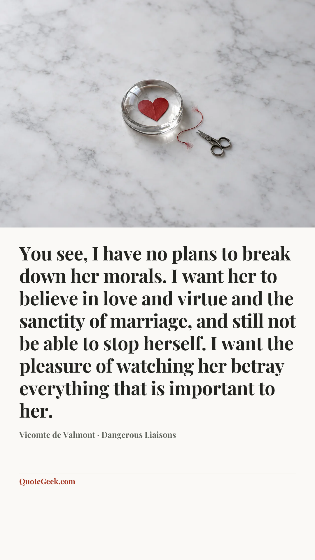 “You see, I have no plans to break down her morals. I want her to believe in love and virtue and the sanctity of marriage, and still not be able to stop herself. I want the pleasure of watching her betray everything that is important to her.” — Vicomte de Valmont · Dangerous Liaisons. Illustrated QuoteGeek card.