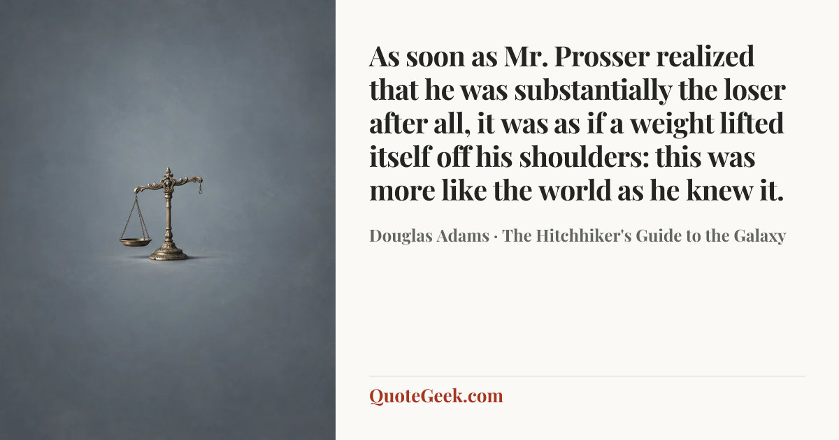 “As soon as Mr. Prosser realized that he was substantially the loser after all, it was as if a weight lifted itself off his shoulders: this was more like the world as he knew it.” — Douglas Adams · The Hitchhiker's Guide to the Galaxy. Illustrated QuoteGeek card.