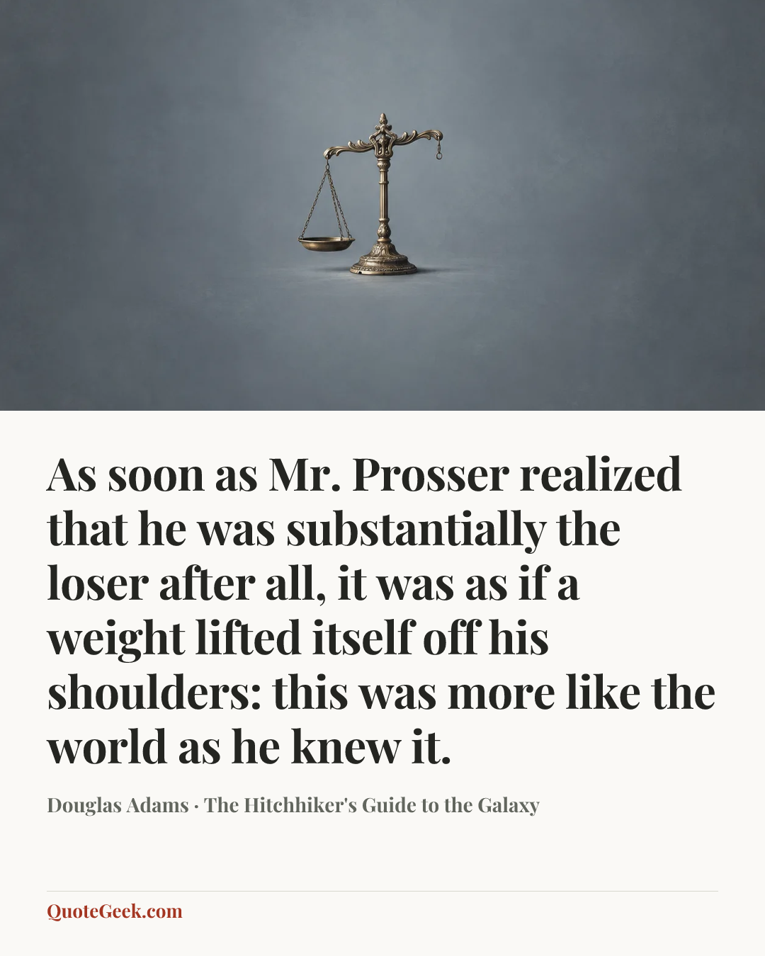 “As soon as Mr. Prosser realized that he was substantially the loser after all, it was as if a weight lifted itself off his shoulders: this was more like the world as he knew it.” — Douglas Adams · The Hitchhiker's Guide to the Galaxy. Illustrated QuoteGeek card.