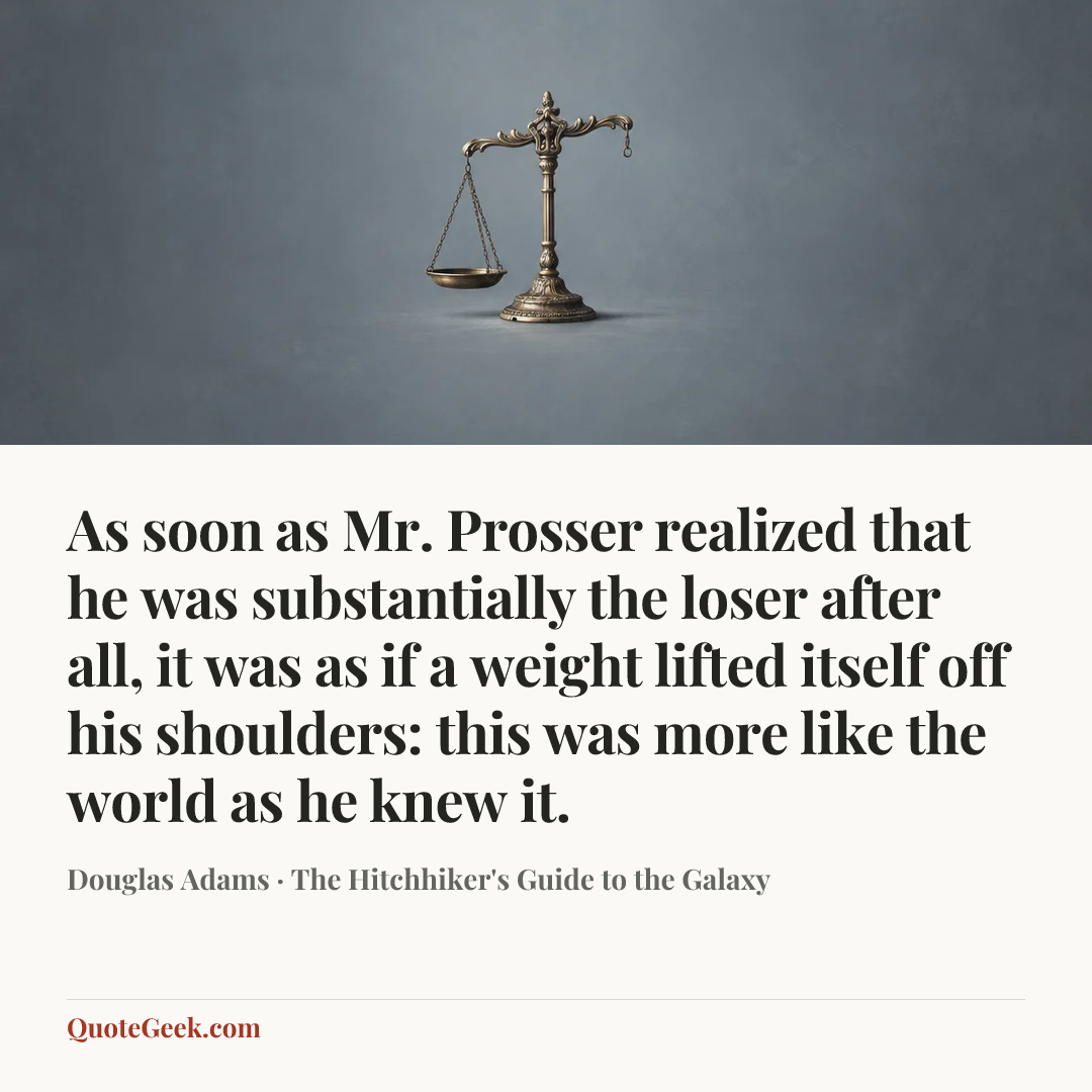 “As soon as Mr. Prosser realized that he was substantially the loser after all, it was as if a weight lifted itself off his shoulders: this was more like the world as he knew it.” — Douglas Adams · The Hitchhiker's Guide to the Galaxy. Illustrated QuoteGeek card.