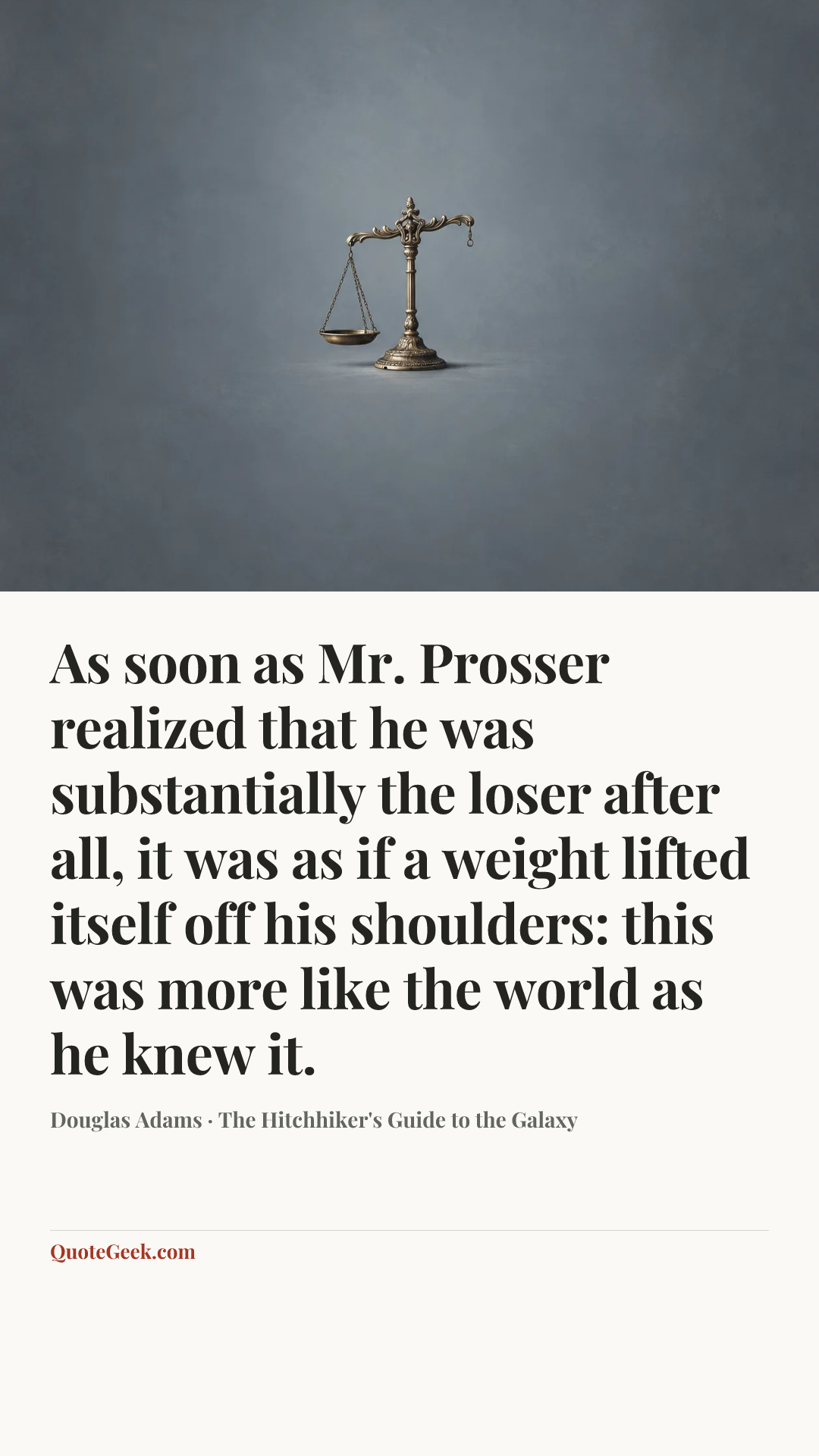 “As soon as Mr. Prosser realized that he was substantially the loser after all, it was as if a weight lifted itself off his shoulders: this was more like the world as he knew it.” — Douglas Adams · The Hitchhiker's Guide to the Galaxy. Illustrated QuoteGeek card.