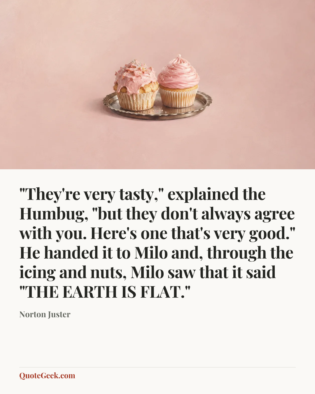 “"They're very tasty," explained the Humbug, "but they don't always agree with you. Here's one that's very good." He handed it to Milo and, through the icing and nuts, Milo saw that it said "THE EARTH IS FLAT."” — Norton Juster. Illustrated QuoteGeek card.