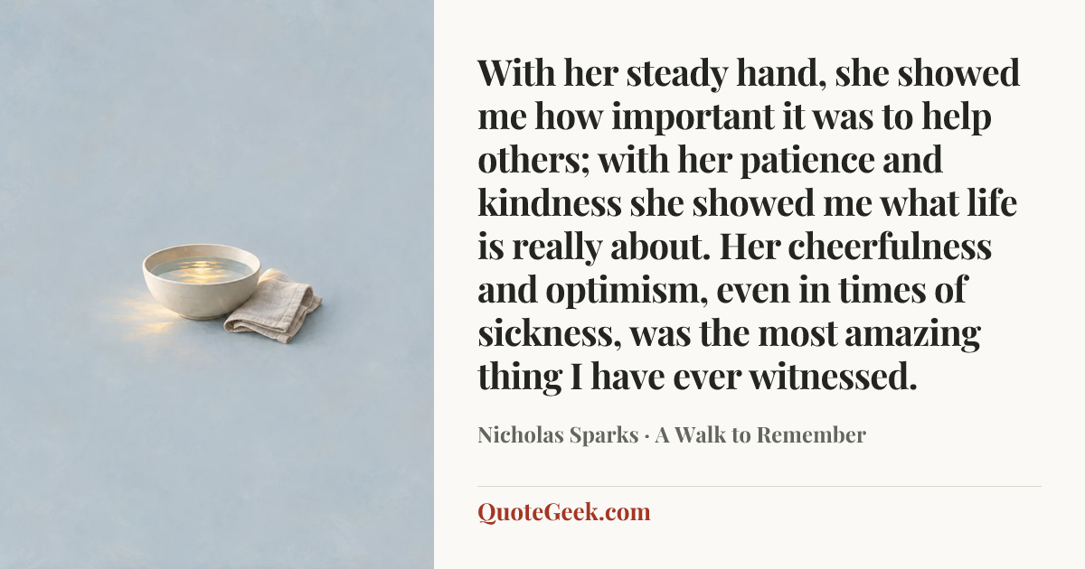 “With her steady hand, she showed me how important it was to help others; with her patience and kindness she showed me what life is really about. Her cheerfulness and optimism, even in times of sickness, was the most amazing thing I have ever witnessed.” — Nicholas Sparks · A Walk to Remember. Illustrated QuoteGeek card.