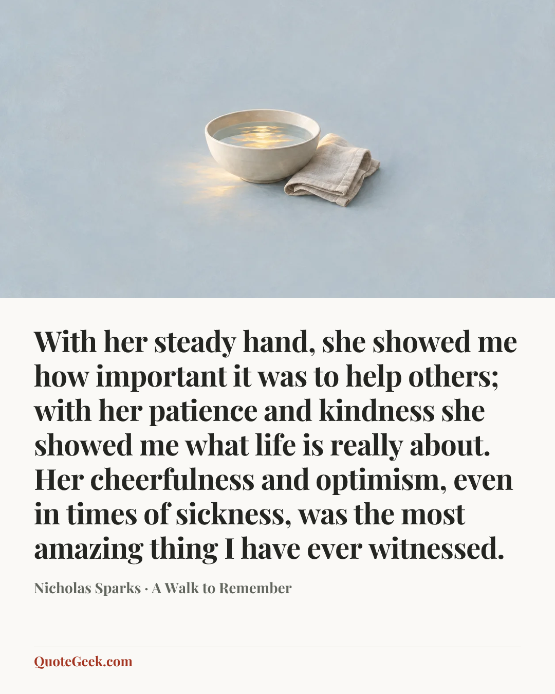 “With her steady hand, she showed me how important it was to help others; with her patience and kindness she showed me what life is really about. Her cheerfulness and optimism, even in times of sickness, was the most amazing thing I have ever witnessed.” — Nicholas Sparks · A Walk to Remember. Illustrated QuoteGeek card.