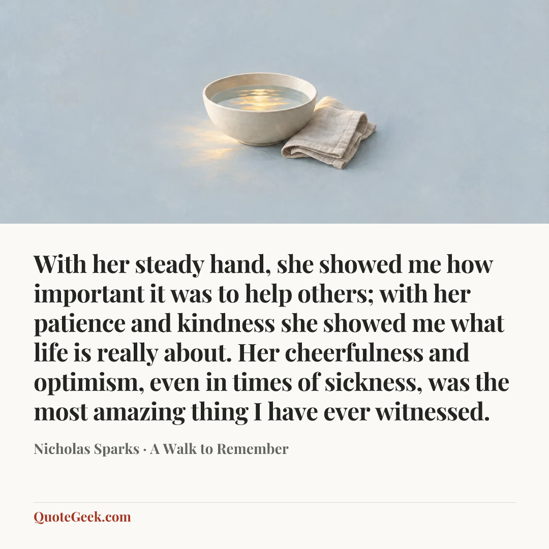 “With her steady hand, she showed me how important it was to help others; with her patience and kindness she showed me what life is really about. Her cheerfulness and optimism, even in times of sickness, was the most amazing thing I have ever witnessed.” — Nicholas Sparks · A Walk to Remember. Illustrated QuoteGeek card.