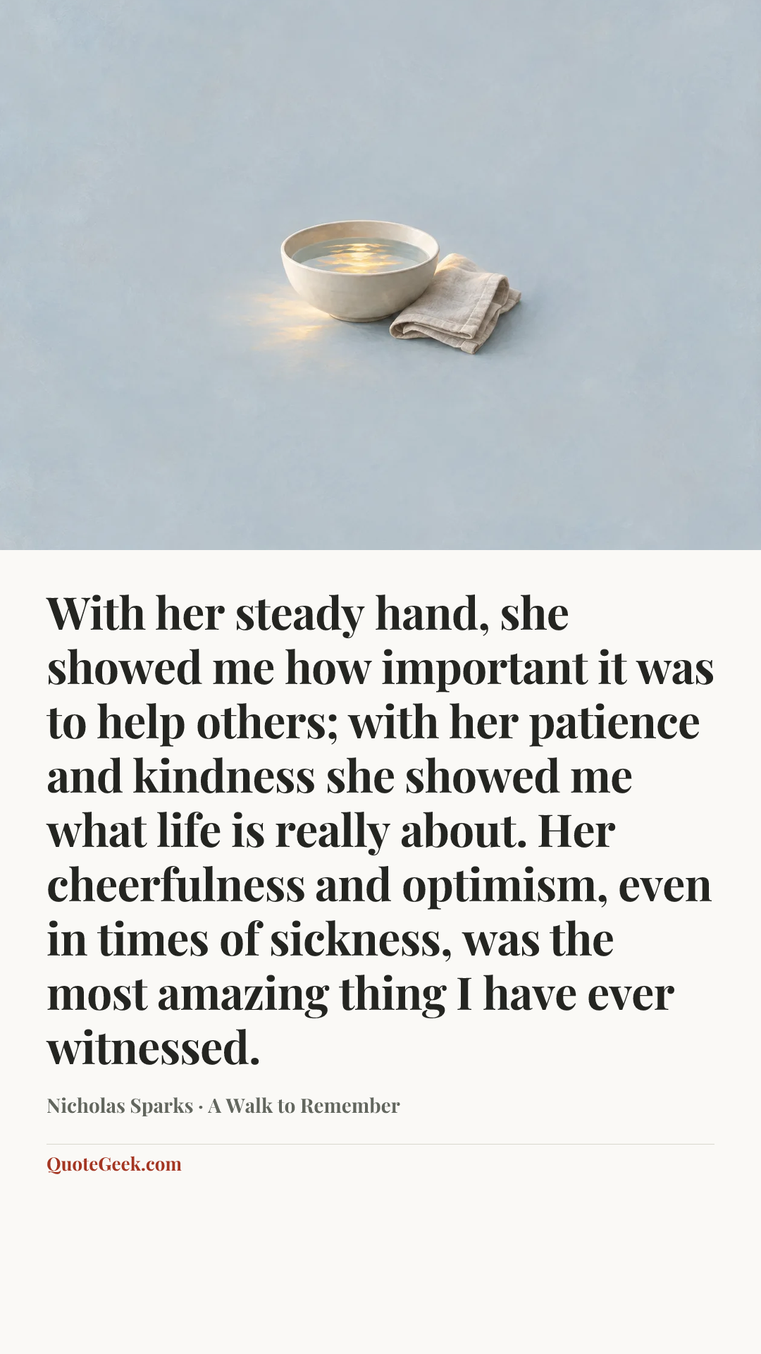 “With her steady hand, she showed me how important it was to help others; with her patience and kindness she showed me what life is really about. Her cheerfulness and optimism, even in times of sickness, was the most amazing thing I have ever witnessed.” — Nicholas Sparks · A Walk to Remember. Illustrated QuoteGeek card.