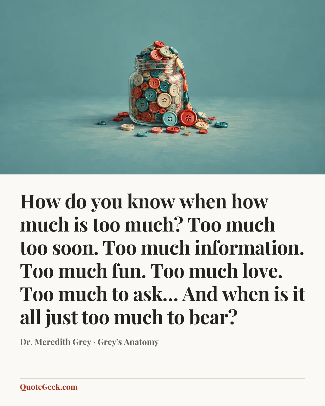“How do you know when how much is too much? Too much too soon. Too much information. Too much fun. Too much love. Too much to ask… And when is it all just too much to bear?” — Dr. Meredith Grey · Grey's Anatomy. Illustrated QuoteGeek card.