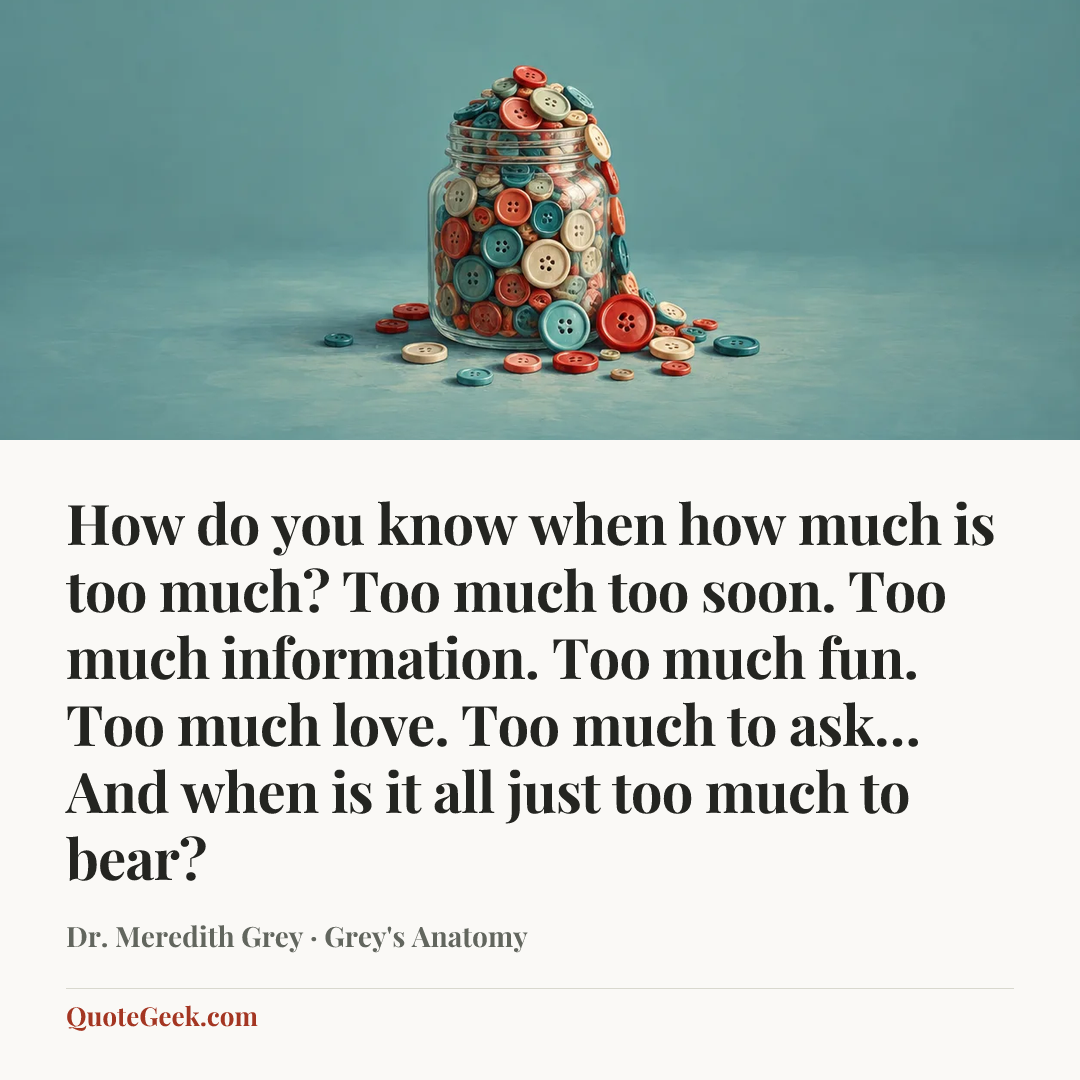 “How do you know when how much is too much? Too much too soon. Too much information. Too much fun. Too much love. Too much to ask… And when is it all just too much to bear?” — Dr. Meredith Grey · Grey's Anatomy. Illustrated QuoteGeek card.