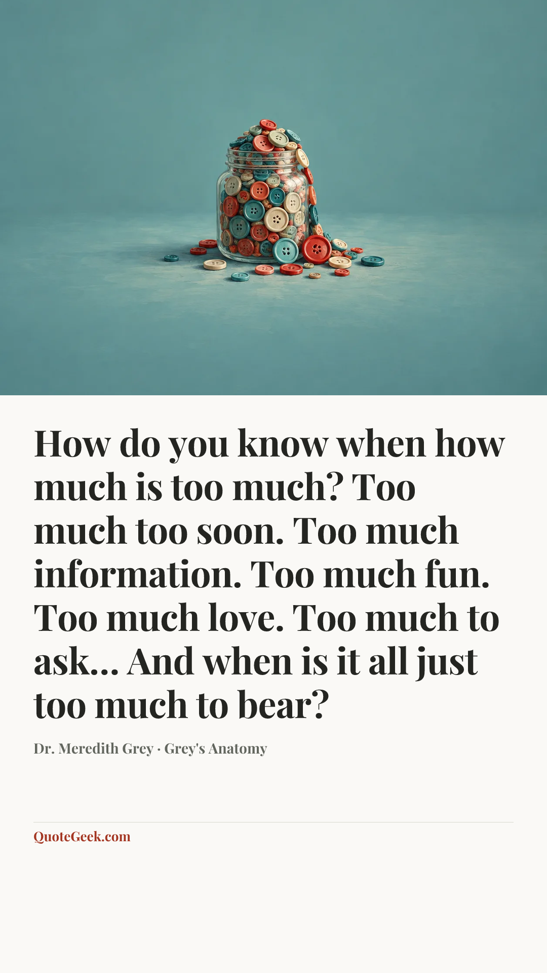 “How do you know when how much is too much? Too much too soon. Too much information. Too much fun. Too much love. Too much to ask… And when is it all just too much to bear?” — Dr. Meredith Grey · Grey's Anatomy. Illustrated QuoteGeek card.