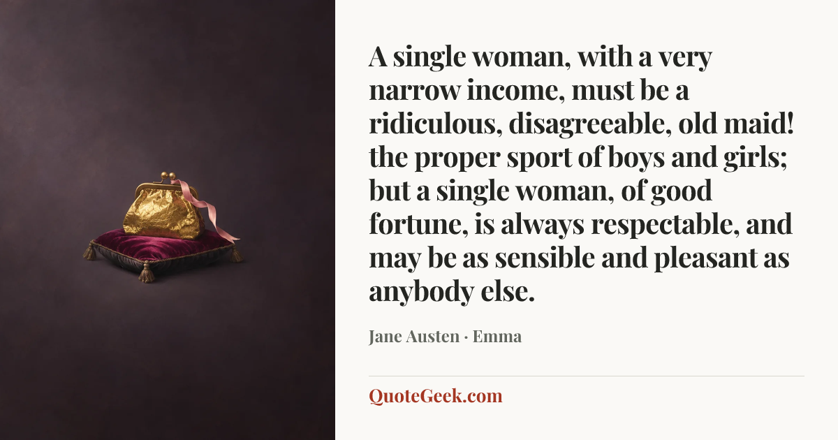 “A single woman, with a very narrow income, must be a ridiculous, disagreeable, old maid! the proper sport of boys and girls; but a single woman, of good fortune, is always respectable, and may be as sensible and pleasant as anybody else.” — Jane Austen · Emma. Illustrated QuoteGeek card.