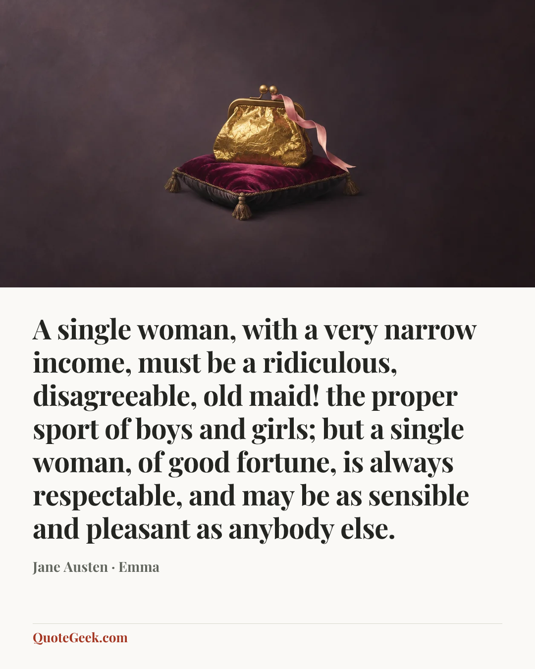 “A single woman, with a very narrow income, must be a ridiculous, disagreeable, old maid! the proper sport of boys and girls; but a single woman, of good fortune, is always respectable, and may be as sensible and pleasant as anybody else.” — Jane Austen · Emma. Illustrated QuoteGeek card.