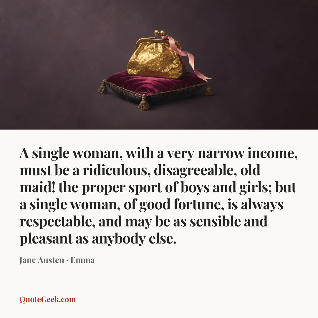 “A single woman, with a very narrow income, must be a ridiculous, disagreeable, old maid! the proper sport of boys and girls; but a single woman, of good fortune, is always respectable, and may be as sensible and pleasant as anybody else.” — Jane Austen · Emma. Illustrated QuoteGeek card.