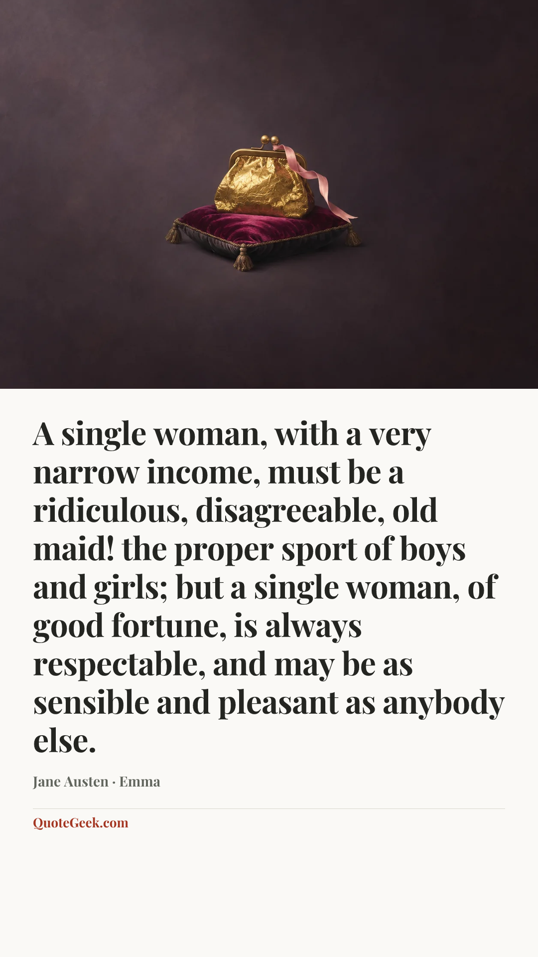 “A single woman, with a very narrow income, must be a ridiculous, disagreeable, old maid! the proper sport of boys and girls; but a single woman, of good fortune, is always respectable, and may be as sensible and pleasant as anybody else.” — Jane Austen · Emma. Illustrated QuoteGeek card.