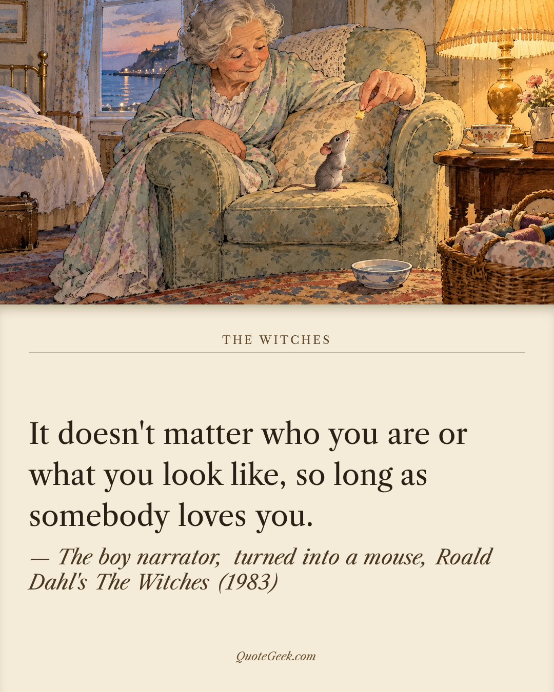 “It doesn't matter who you are or what you look like, so long as somebody loves you.” — The boy narrator, turned into a mouse, Roald Dahl's The Witches (1983) · The Witches. Illustrated QuoteGeek card.